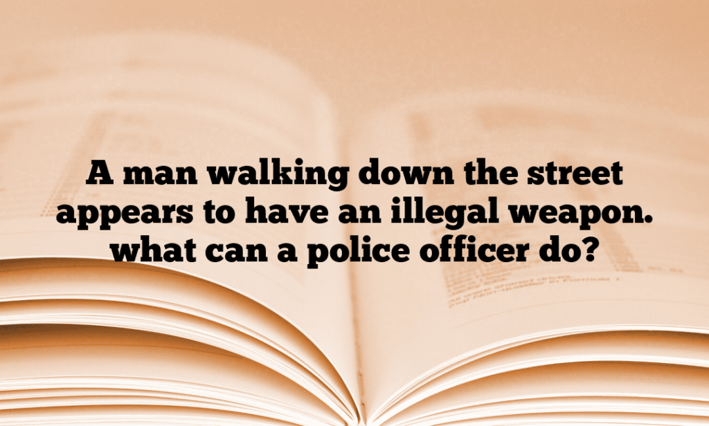 A man walking down the street appears to have an illegal weapon. what can a police officer do?