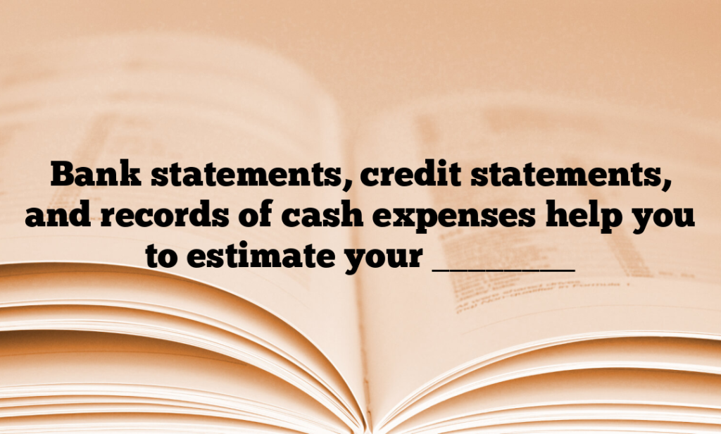Bank statements, credit statements, and records of cash expenses help you to estimate your ________