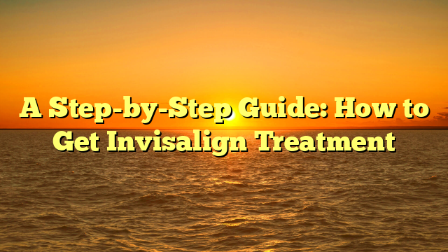 A Step-by-Step Guide: How to Get Invisalign Treatment