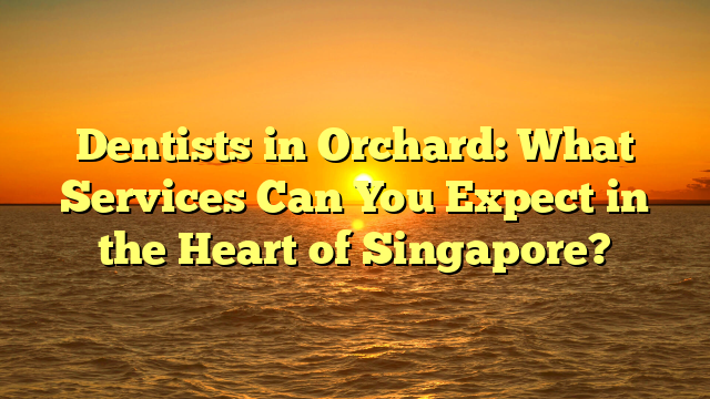 Dentists in Orchard: What Services Can You Expect in the Heart of Singapore?