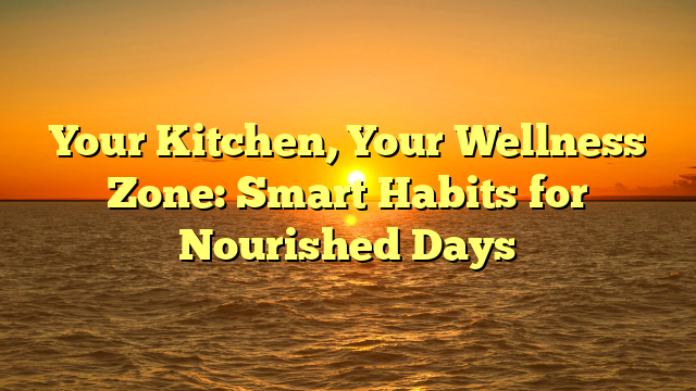 Your Kitchen, Your Wellness Zone: Smart Habits for Nourished Days