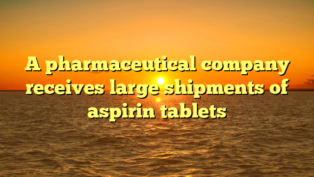 A pharmaceutical company receives large shipments of aspirin tablets