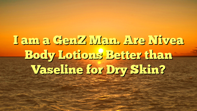 I am a GenZ Man. Are Nivea Body Lotions Better than Vaseline for Dry Skin?