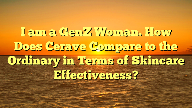 I am a GenZ Woman. How Does Cerave Compare to the Ordinary in Terms of Skincare Effectiveness?