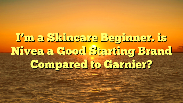 I’m a Skincare Beginner. is Nivea a Good Starting Brand Compared to Garnier?