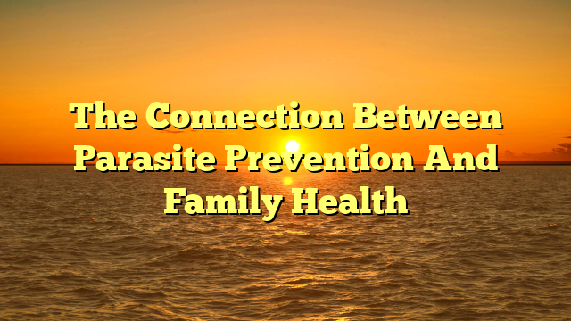 The Connection Between Parasite Prevention And Family Health
